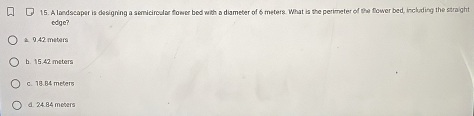 A landscaper is designing a semicircular flower bed with a diameter of 6 meters. What is the perimeter of the flower bed, including the straight
edge?
a. 9.42 meters
b. 15.42 meters
c. 18.84 meters
d. 24.84 meters