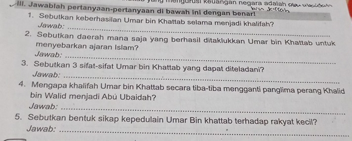 ng ur usi keuangan negara adalah dl u id 
IIl. Jawablah pertanyaan-pertanyaan di bawah ini dengan benar! 
1. Sebutkan keberhasilan Umar bin Khattab selama menjadi khalifah? 
Jawab:_ 
2. Sebutkan daerah mana saja yang berhasil ditaklukkan Umar bin Khattab untuk 
menyebarkan ajaran Islam? 
Jawab:_ 
3. Sebutkan 3 sifat-sifat Umar bin Khattab yang dapat diteladani? 
Jawab:_ 
4. Mengapa khalifah Umar bin Khattab secara tiba-tiba mengganti panglima perang Khalid 
bin Walid menjadi Abú Ubaidah? 
Jawab:_ 
5. Sebutkan bentuk sikap kepedulain Umar Bin khattab terhadap rakyat kecil? 
Jawab:_