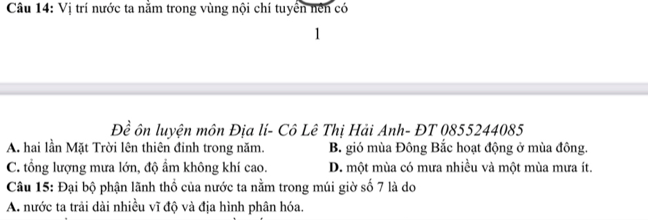 Vị trí nước ta nằm trong vùng nội chí tuyển nên có
1
Đề ôn luyện môn Địa lí- Cô Lê Thị Hải Anh- ĐT 0855244085
A. hai lần Mặt Trời lên thiên đỉnh trong năm. B. gió mùa Đông Bắc hoạt động ở mùa đông.
C. tổng lượng mưa lớn, độ ẩm không khí cao. D. một mùa có mưa nhiều và một mùa mưa ít.
Câu 15: Đại bộ phận lãnh thổ của nước ta nằm trong múi giờ số 7 là do
A. nước ta trải dài nhiều vĩ độ và địa hình phân hóa.