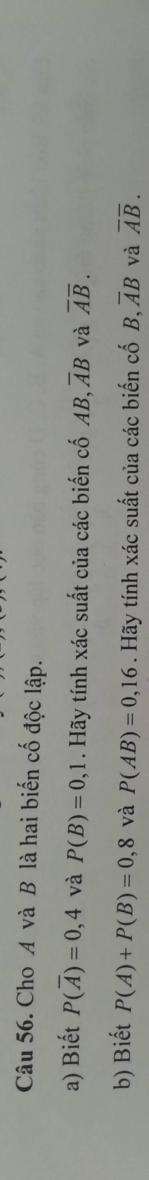 Cho A và B là hai biến cố độc lập. 
a) Biết P(overline A)=0,4 và P(B)=0,1. Hãy tính xác suất của các biến cố AB 3, overline AB và overline Aoverline B. 
b) Biết P(A)+P(B)=0 , 8 và P(AB)=0,16. Hãy tính xác suất của các biến cố B, overline AB và overline Aoverline B.