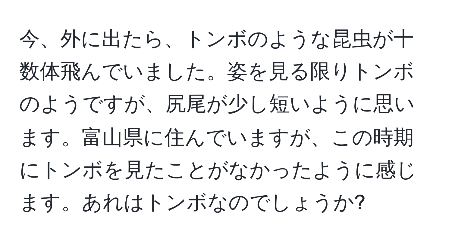 今、外に出たら、トンボのような昆虫が十数体飛んでいました。姿を見る限りトンボのようですが、尻尾が少し短いように思います。富山県に住んでいますが、この時期にトンボを見たことがなかったように感じます。あれはトンボなのでしょうか?