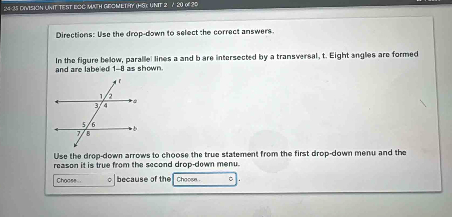 24-25 DIVISION UNIT TEST EOC MATH GEOMETRY (HS): UNIT 2 / 20 of 20 
Directions: Use the drop-down to select the correct answers. 
In the figure below, parallel lines a and b are intersected by a transversal, t. Eight angles are formed 
and are labeled 1-8 as shown. 
Use the drop-down arrows to choose the true statement from the first drop-down menu and the 
reason it is true from the second drop-down menu. 
Choose... 。 because of the Choose... 。