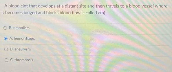 A blood clot that develops at a distant site and then travels to a blood vessel where
it becomes lodged and blocks blood flow is called a(n)
B. embolism.
A. hemorrhage.
D. aneurysm
C. thrombosis.