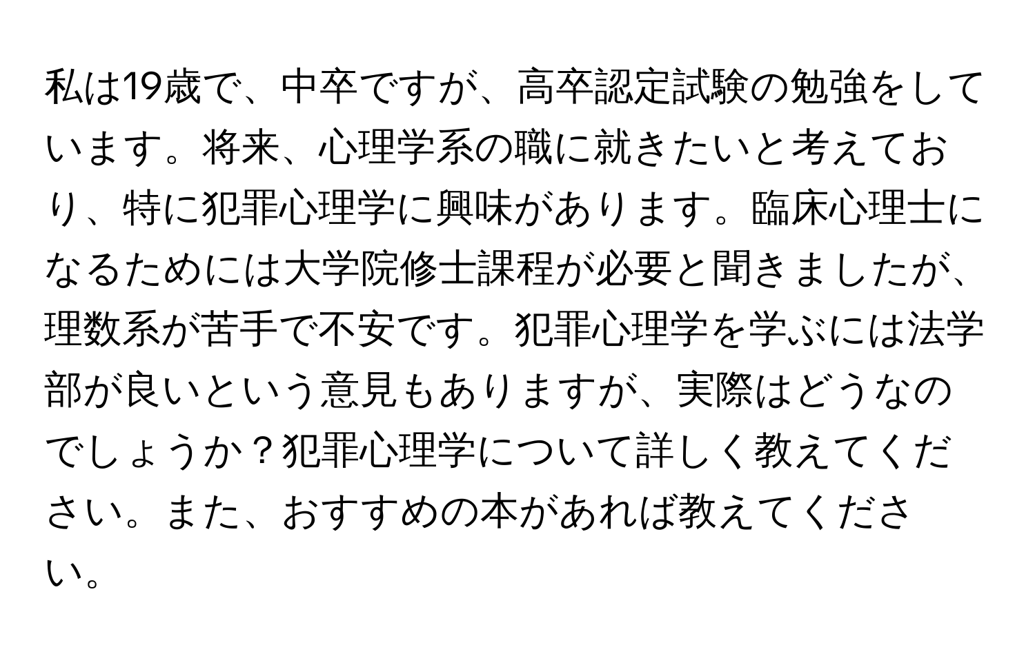 私は19歳で、中卒ですが、高卒認定試験の勉強をしています。将来、心理学系の職に就きたいと考えており、特に犯罪心理学に興味があります。臨床心理士になるためには大学院修士課程が必要と聞きましたが、理数系が苦手で不安です。犯罪心理学を学ぶには法学部が良いという意見もありますが、実際はどうなのでしょうか？犯罪心理学について詳しく教えてください。また、おすすめの本があれば教えてください。