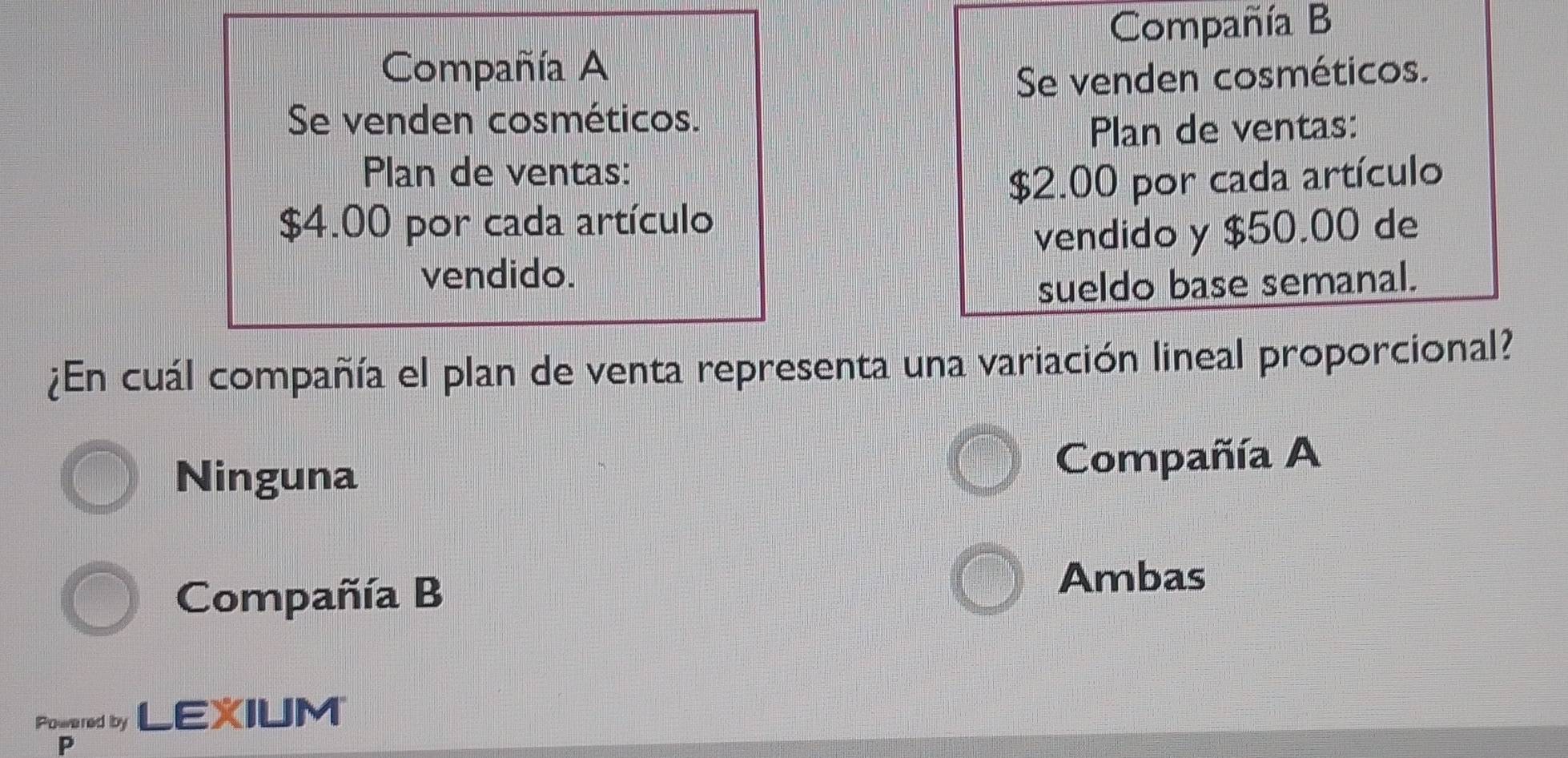 Compañía B
Compañía A
Se venden cosméticos.
Se venden cosméticos.
Plan de ventas:
Plan de ventas:
$2.00 por cada artículo
$4.00 por cada artículo
vendido y $50.00 de
vendido.
sueldo base semanal.
¿En cuál compañía el plan de venta representa una variación lineal proporcional?
Ninguna Compañía A
Compañía B
Ambas
Powered by LEXIUM
P