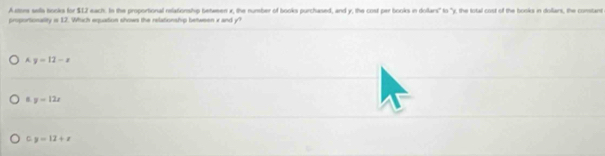 Arm sela books for $12 each. In the proportional nelationship between x, the number of books purchased, and y, the cost per books in dollars" to "y, the total cost of the books in dollars, the comtant
proportonality is 12. Which eqquation shows the relationship between x and y
A. y=12-x
y=12x
C. y=12+x