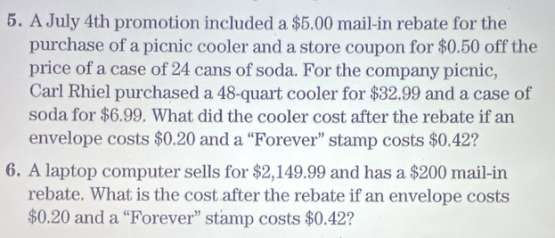 A July 4th promotion included a $5.00 mail-in rebate for the 
purchase of a picnic cooler and a store coupon for $0.50 off the 
price of a case of 24 cans of soda. For the company picnic, 
Carl Rhiel purchased a 48 -quart cooler for $32.99 and a case of 
soda for $6.99. What did the cooler cost after the rebate if an 
envelope costs $0.20 and a “Forever” stamp costs $0.42? 
6. A laptop computer sells for $2,149.99 and has a $200 mail-in 
rebate. What is the cost after the rebate if an envelope costs
$0.20 and a “Forever” stamp costs $0.42?