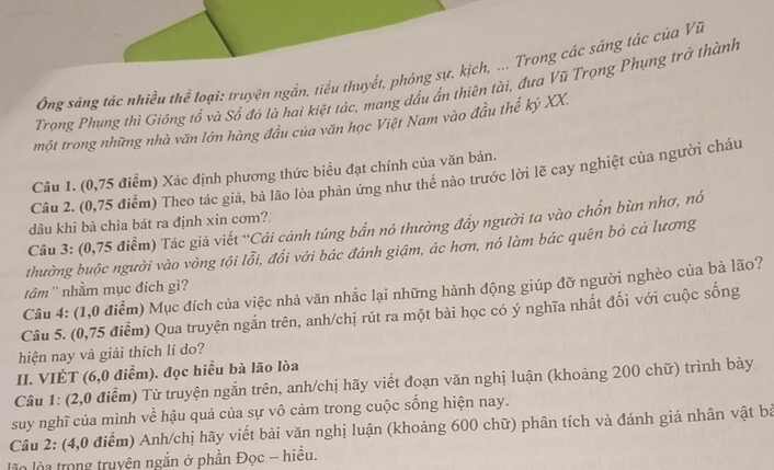 Ông sáng tác nhiều thể loại: truyện ngắn, tiểu thuyết, phóng sự, kịch, ... Trong các sáng tác của Vĩ
Trọng Phụng thì Giống tổ và Sổ đỏ là hai kiệt tác, mang dấu ấn thiên tài, đưa Vũ Trọng Phụng trở thành
một trong những nhà văn lớn hàng đầu của văn học Việt Nam vào đầu thế kỷ XX.
Câu 1. (0,75 điểm) Xác định phương thức biểu đạt chính của văn bản.
Câu 2. (0,75 điểm) Theo tác giả, bà lão lòa phản ứng như thể nào trước lời lẽ cay nghiệt của người cháu
dâu khi bà chìa bát ra định xin cơm?
Câu 3: (0,75 điểm) Tác giả viết ''Cái cảnh túng bắn nó thường đẩy người ta vào chốn bùn nhơ, nó
thường buộc người vào vòng tội lỗi, đổi với bác đánh giậm, ác hơn, nó làm bác quên bỏ cá lương
tâm'' nhầm mục đích gì?
Câu 4: (1,0 điểm) Mục đích của việc nhà văn nhắc lại những hành động giúp đỡ người nghèo của bà lão?
Câu 5. (0,75 điểm) Qua truyện ngắn trên, anh/chị rút ra một bài học có ý nghĩa nhất đối với cuộc sống
hiện nay và giải thích lí do?
II. VIÉT (6,0 điểm). đọc hiểu bà lão lòa
Câu 1: (2,0 điểm) Từ truyện ngắn trên, anh/chị hãy viết đoạn văn nghị luận (khoảng 200 chữ) trình bày
suy nghĩ của mình về hậu quả của sự vô cảm trong cuộc sống hiện nay.
Câu 2: (4,0 điểm) Anh/chị hãy viết bài văn nghị luận (khoảng 600 chữ) phân tích và đánh giá nhân vật bà
là làa trong truyên ngắn ở phần Đọc - hiều.