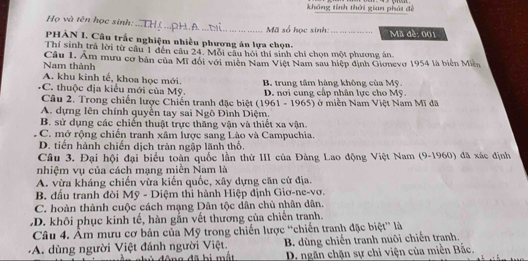 không tính thời gian phát đề
_
Họ và tên học sinh:
Mã số học sinh: _Mã đề: 001
PHÀN I. Câu trắc nghiệm nhiều phương án lựa chọn.
Thí sinh trả lời từ câu 1 đến cầu 24. Mỗi câu hỏi thí sinh chỉ chọn một phương án.
Câu 1. Âm mưu cơ bản của Mĩ đổi với miên Nam Việt Nam sau hiệp định Gionevơ 1954 là biến Miền
Nam thành
A. khu kinh tế, khoa học mới. B. trung tâm hàng không của Mỹ.
C. thuộc địa kiểu mới của Mỹ. D. nơi cung cấp nhân lực cho Mỹ.
Câu 2. Trong chiến lược Chiến tranh đặc biệt (1961 - 1965) ở miền Nam Việt Nam Mĩ đã
A. dựng lên chính quyền tay sai Ngô Đình Diệm.
B. sử dụng các chiến thuật trực thăng vận và thiết xa vận.
C. mở rộng chiến tranh xâm lược sang Lào và Campuchia.
D. tiến hành chiến dịch tràn ngập lãnh thổ.
Câu 3. Đại hội đại biểu toàn quốc lần thứ III của Đảng Lao động Việt Nam (9-1960) dã xác định
nhiệm vụ của cách mạng miền Nam là
A. vừa kháng chiến vừa kiến quốc, xây dựng căn cứ địa.
B. đấu tranh đòi Mỹ - Diệm thi hành Hiệp định Giơ-ne-vơ.
C. hoàn thành cuộc cách mạng Dân tộc dân chủ nhân dân.
D. khôi phục kinh tế, hàn gắn vết thương của chiến tranh.
Câu 4. Âm mưu cơ bản của Mỹ trong chiến lược “chiến tranh đặc biệt” là
A. dùng người Việt đánh người Việt. B. dùng chiến tranh nuôi chiến tranh.
a  đ ã b i  m ất D. ngăn chặn sự chi viện của miền Bắc.