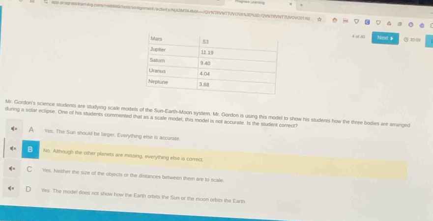 4pp.progressleaming.com/middsSichonU/assignment/acIvity/NJA3MIA4MA→/QVNTRVNTTUVOVA%30%3D/QVNTRVNTTUVOVC01N2.
4 of 40 Next 30:00
Mr. Gordon's science students are studying scale models of the Sun-Earth-Moon system. Mr. Gordon is using this model to show his students how the three bodies are arranged
during a solar eclipse. One of his students commented that as a scale model, this model is not accurate. Is the student correct?
a Yes. The Sun should be larger. Everything else is accurate.
B No. Although the other planets are missing, everything else is correct.
C Yes. Neither the size of the objects or the distances between them are to scale
Yes. The model does not show how the Earth orbits the Sun or the moon orbits the Earth.