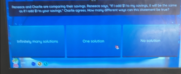 Reneece and Charlie are comparing their savings. Reneece says, "If I add $1 to my savings, it will be the same
as iff I add $1 to your savings," Charlie agrees. How many different ways can this statement be true?
Infinitely many solutions One solution No solution