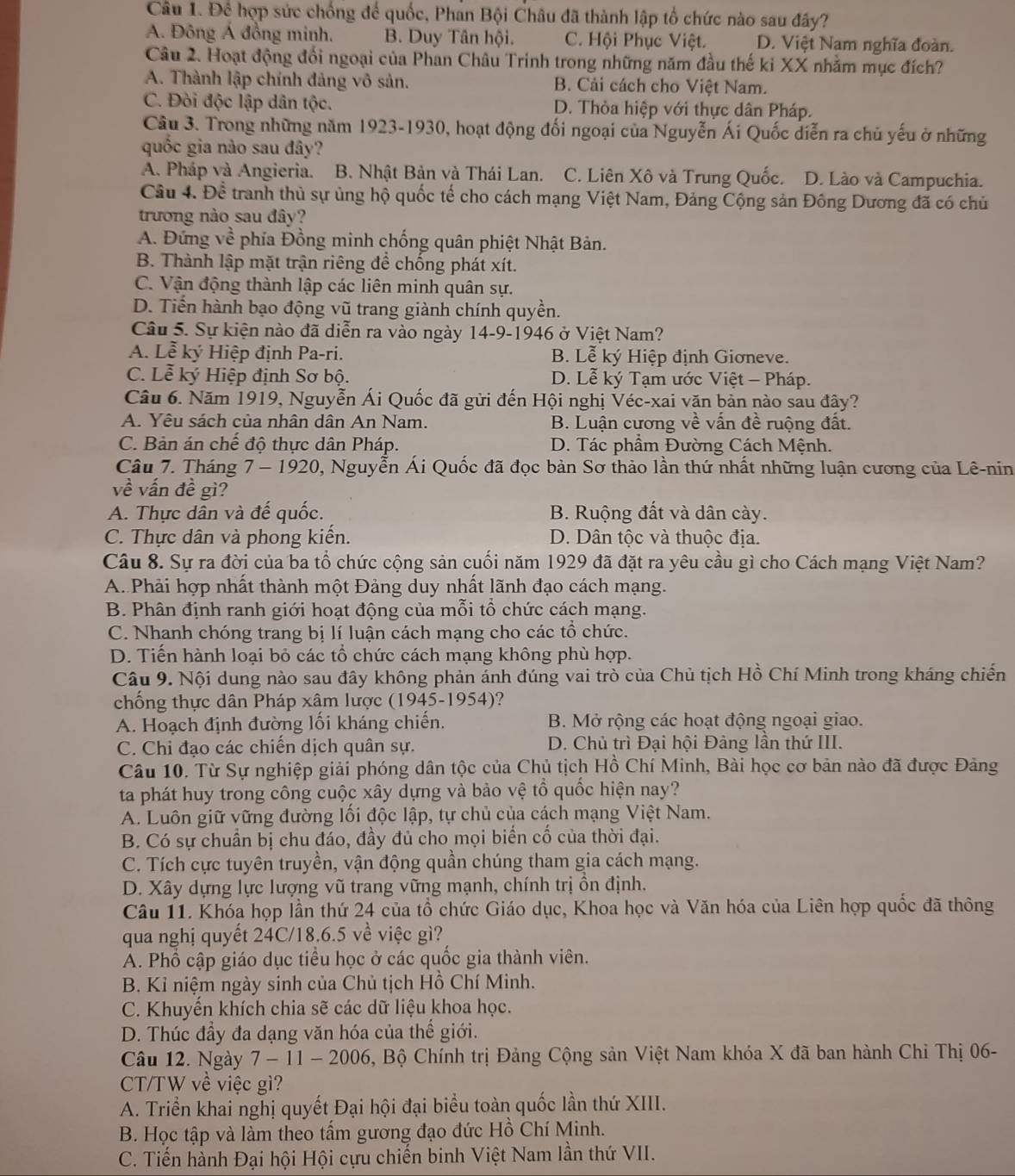 Để hợp sức chống để quốc, Phan Bội Châu đã thành lập tổ chức nào sau đây?
A. Đông Á đồng minh. B. Duy Tân hội. C. Hội Phục Việt. D. Việt Nam nghĩa đoàn.
Câu 2. Hoạt động đối ngoại của Phan Châu Trinh trong những năm đầu thế ki XX nhằm mục đích?
A. Thành lập chính đảng vô sản. B. Cải cách cho Việt Nam.
C. Đòi độc lập dân tộc. D. Thỏa hiệp với thực dân Pháp.
Câu 3. Trong những năm 1923-1930, hoạt động đối ngoại của Nguyễn Ái Quốc diễn ra chủ yếu ở những
quốc gia nào sau đây?
A. Pháp và Angieria. B. Nhật Bản và Thái Lan. C. Liên Xô và Trung Quốc. D. Lào và Campuchia.
Câu 4. Để tranh thủ sự ủng hộ quốc tế cho cách mạng Việt Nam, Đảng Cộng sản Đông Dương đã có chủ
trương nào sau đây?
A. Đứng về phía Đồng minh chống quân phiệt Nhật Bản.
B. Thành lập mặt trận riêng để chống phát xít.
C. Vận động thành lập các liên minh quân sự.
D. Tiển hành bạo động vũ trang giành chính quyền.
Câu 5. Sự kiện nào đã diễn ra vào ngày 14-9-1946 ở Việt Nam?
A. Lễ ký Hiệp định Pa-ri. B. Lễ ký Hiệp định Giơneve.
C. Lễ ký Hiệp định Sơ bộ. D. Lễ ký Tạm ước Việt - Pháp.
Câu 6. Năm 1919, Nguyễn Ái Quốc đã gửi đến Hội nghị Véc-xai văn bản nào sau đây?
A. Yêu sách của nhân dân An Nam. B. Luận cương về vấn đề ruộng đất.
C. Bản án chế độ thực dân Pháp. D. Tác phầm Đường Cách Mệnh.
Câu 7. Tháng 7 - 1920, Nguyễn Ái Quốc đã đọc bản Sơ thảo lần thứ nhất những luận cương của Lê-nin
về vấn đề gì?
A. Thực dân và đế quốc. B. Ruộng đất và dân cày.
C. Thực dân và phong kiến. D. Dân tộc và thuộc địa.
Câu 8. Sự ra đời của ba tổ chức cộng sản cuối năm 1929 đã đặt ra yêu cầu gì cho Cách mạng Việt Nam?
A. Phải hợp nhất thành một Đảng duy nhất lãnh đạo cách mạng.
B. Phân định ranh giới hoạt động của mỗi tổ chức cách mạng.
C. Nhanh chóng trang bị lí luận cách mạng cho các tổ chức.
D. Tiến hành loại bỏ các tổ chức cách mạng không phù hợp.
Câu 9. Nội dung nào sau đây không phản ánh đúng vai trò của Chủ tịch Hồ Chí Minh trong kháng chiến
chống thực dân Pháp xâm lược (1945-1954)?
A. Hoạch định đường lối kháng chiến. B. Mở rộng các hoạt động ngoại giao.
C. Chi đạo các chiến dịch quân sự. D. Chủ trì Đại hội Đảng lần thứ III.
Câu 10. Từ Sự nghiệp giải phóng dân tộc của Chủ tịch Hồ Chí Minh, Bài học cơ bản nào đã được Đảng
ta phát huy trong công cuộc xây dựng và bảo vệ tổ quốc hiện nay?
A. Luôn giữ vững đường lối độc lập, tự chủ của cách mạng Việt Nam.
B. Có sự chuẩn bị chu đáo, đầy đủ cho mọi biển cổ của thời đại.
C. Tích cực tuyên truyền, vận động quần chúng tham gia cách mạng.
D. Xây dựng lực lượng vũ trang vững mạnh, chính trị ồn định.
Câu 11. Khóa họp lần thứ 24 của tổ chức Giáo dục, Khoa học và Văn hóa của Liên hợp quốc đã thông
qua nghị quyết 24C/18.6.5 về việc gì?
A. Phổ cập giáo dục tiểu học ở các quốc gia thành viên.
B. Kỉ niệm ngày sinh của Chủ tịch Hồ Chí Minh.
C. Khuyền khích chia sẽ các dữ liệu khoa học.
D. Thúc đầy đa dạng văn hóa của thể giới.
Câu 12. Ngày 7 - 11 - 2006, Bộ Chính trị Đảng Cộng sản Việt Nam khóa X đã ban hành Chi Thị 06-
CT/TW về việc gì?
A. Triển khai nghị quyết Đại hội đại biểu toàn quốc lần thứ XIII.
B. Học tập và làm theo tấm gương đạo đức Hồ Chí Minh.
C. Tiến hành Đại hội Hội cựu chiến binh Việt Nam lần thứ VII.
