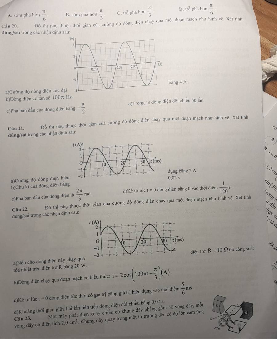 A. sớm pha hơn  π /6 · B. sớm pha hơn  π /3 . C. trễ pha hơn  π /3 . D. trễ pha hơn  π /6 .
Câu 20. Đồ thị phụ thuộc thời gian của cường độ dòng điện chạy qua một đoạn mạch như hình vẽ. Xét tính
đúng/sai trong các nhận định sau:
bằng 4 A.
a)Cường độ dòng điện cực đ
b)Dòng điện có tần số 100π Hz.
c)Pha ban đầu của dòng điện bằng - π /2 . d)Trong 1s dòng điện đổi chiều 50 lần.
Câu 21. Đồ thị phụ thuộc thời gian của cường độ dòng điện chạy qua một đoạn mạch như hinh vẽ. Xét tính
có
đúng/sai trong các nhận định sau:
4.
i=0,
1, 2 co
dụng bằng 2 A.
a)Cường độ dòng điện hiệ0,02 s
b)Chu kỉ của dòng điện bằng
c)Pha ban đầu của dòng điện là  2π /3 rad. d) Khat e từ lúc t=0 dòng điện bằng 0 vào thời điểm  1/120 s. sin(50
Câu 22. Đồ thị phụ thuộc thời gian của cường độ dòng điện chạy qua một đoạn mạch như hình vẽ. Xét tính
rong l
ai đầu
đúng/sai trong các nhận định sau:
hạy  t
y là c
a)Nếu cho dòng điện này chạy quiện trở R=10Omega thì công suất
tỏa nhiệt trên điện trở R bằng 20 W.
b)Dòng điện chạy qua đoạn mạch có biểu thức: i=2cos (100π t- π /3 )(A). _ _ _  
c)Kể từ lúc t=0 dòng điện tức thời có giá trị bằng giá trị hiệu dụng vào thời điểm  5/6 ms.

S
d)Khoảng thời gian giữa hai lằn liên tiếp dòng điện đổi chiều bằng 0,02 s.
Câu 23. Một máy phát điện xoay chiều có khung dây phẳng gồm 50 vòng dây, mỗi
vòng dây có diện tích 2,0cm^2. Khung dây quay trong một từ trường đều có độ lớn cảm ứng
N.
x