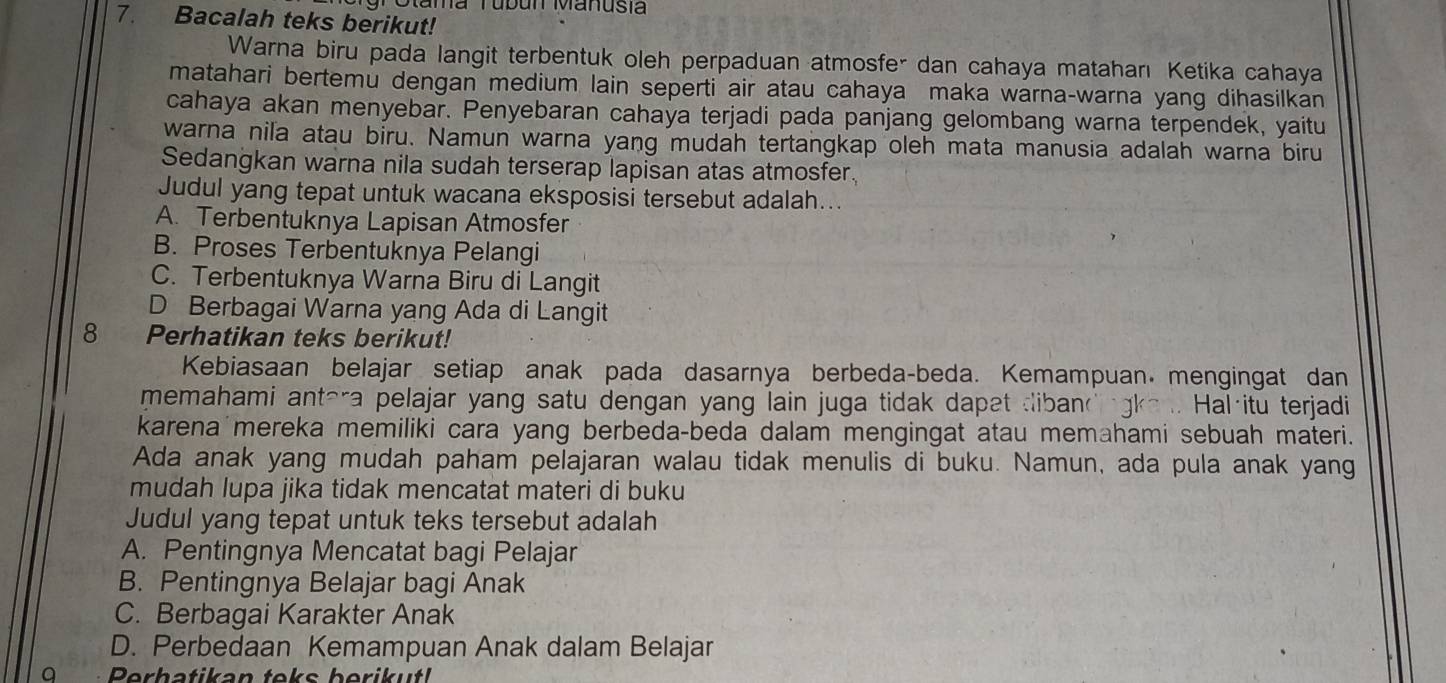 TOtama Tubun Manusia
7. Bacalah teks berikut!
Warna biru pada langit terbentuk oleh perpaduan atmosfer dan cahaya mataharı Ketika cahaya
matahari bertemu dengan medium lain seperti air atau cahaya maka warna-warna yang dihasilkan
cahaya akan menyebar. Penyebaran cahaya terjadi pada panjang gelombang warna terpendek, yaitu
warna nila atau biru. Namun warna yang mudah tertangkap oleh mata manusia adalah warna biru
Sedangkan warna nila sudah terserap lapisan atas atmosfer.
Judul yang tepat untuk wacana eksposisi tersebut adalah...
A. Terbentuknya Lapisan Atmosfer
B. Proses Terbentuknya Pelangi
C. Terbentuknya Warna Biru di Langit
D Berbagai Warna yang Ada di Langit
8 Perhatikan teks berikut!
Kebiasaan belajar setiap anak pada dasarnya berbeda-beda. Kemampuan mengingat dan
memahami antera pelajar yang satu dengan yang lain juga tidak dapet dibandngke. Hal·itu terjadi
karena mereka memiliki cara yang berbeda-beda dalam mengingat atau memahami sebuah materi.
Ada anak yang mudah paham pelajaran walau tidak menulis di buku. Namun, ada pula anak yang
mudah lupa jika tidak mencatat materi di buku
Judul yang tepat untuk teks tersebut adalah
A. Pentingnya Mencatat bagi Pelajar
B. Pentingnya Belajar bagi Anak
C. Berbagai Karakter Anak
D. Perbedaan Kemampuan Anak dalam Belajar
O Perhatikan teks berikut!