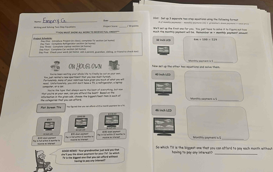 Hint: Set up 3 separate two-step equations using the following format
Name _Due:_ # of monthy payments - monthly payment (m) + grandma's down payment = total price
Writing and Solving Two-Step Equations Project Score: _/ 30 points We'll set up the first one for you. You just have to solve it to figure out how
**YOU MUST SHOW ALL WORK TO RECEIVE FULL CREDIT** much the monthly payment will be. Remember m = monthly payment amount.
Project Schedufe:  Day One: Introduce Project (in class), complete TV section (at home) 32 Inch LCD 6m+100=529
Day Two: Complete Refrigerator section (at home)
Day Three: Complete Laptop section (at home)
Day Four: Complete Car section (at home)
Day Five: Check your work (at home -ask a parent, guardian, sibling, or friend to check too)
Monthly payment is $_
ON YOUR OWN Now set up the other two equations and solve them.
You've been waiting your whole life to finally be out on your own. 40 inch LCD
You just rented a new apartment that you now must furnish.
Fortunately, many of your relatives have given you much of what you will
need. Unfortunately, you still don't have a TV, a refrigerator, a laptop
computer, or a car.
You're the type that always wants the best of everything, but now
that you're on your own, can you afford the best? Based on the
information in the given ads, choose the biggest/best item in each of
the categories that you can afford. Monthly payment is $_
Flat Screen TVs You figured that you can afford a $75 a month payment for a TV.
46 inch LCD
$949.88 $1138 80
$529
4 lnch LCD 4 Hch LCD
32 inch LCD $150 down payment
$100 down poyment Pay in full within 12 months to $50 down poyment Poy in full within 12 menths to
Poy in full within 6 months to receive no interest receive no interest receive no interest
Monthly payment is $_
So which TV is the biggest one that you can afford to pay each month without
GOOD NEWS! Your grandmother just told you that having to pay any interest?_
she'll pay the down payment for your TVI So which
TV is the biggest one that you can afford without
having to pay any interest?