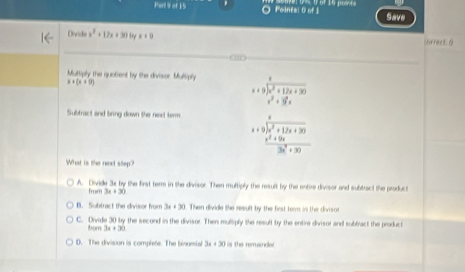 Geofe) 0 %, 0 of 16 paints
Parl9 of 19 Points: 0 of 1
Save
Divide x^2+12x+30 by x+0 öffec0
Multiply the quatient by the divisor. Multiply
x*(x+0)
beginarrayr x x+9encloselongdiv x^2+12x+30 x^2+99xendarray
Subtract and bring down the next term.
beginarrayr x x+9encloselongdiv x^2+12x+30  (x^2+9x)/3x^2+30 endarray
What is the next step?
A. Divide 3x by the first term in the divisor. Then multiply the result by the entire divisor and subtract the product
from 3x+30
B. Subtract the divisor from 3x+30 Then divide the result by the first term in the divisor.
C. Divide 30 by the second in the divisor. Then multiply the result by the entire divisor and subtract the product
from 3x+30
D. The division is complete. The binomial 3x+30 is the remainder.