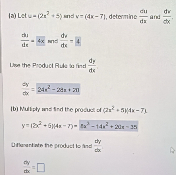 Let u=(2x^2+5) and v=(4x-7) , determine  du/dx  and  dv/dx .
 du/dx =4x and  dv/dx =4
Use the Product Rule to find  dy/dx .
 dy/dx =24x^2-28x+20
(b) Multiply and find the product of (2x^2+5)(4x-7).
y=(2x^2+5)(4x-7)=8x^3-14x^2+20x-35
Differentiate the product to find  dy/dx .
 dy/dx =□