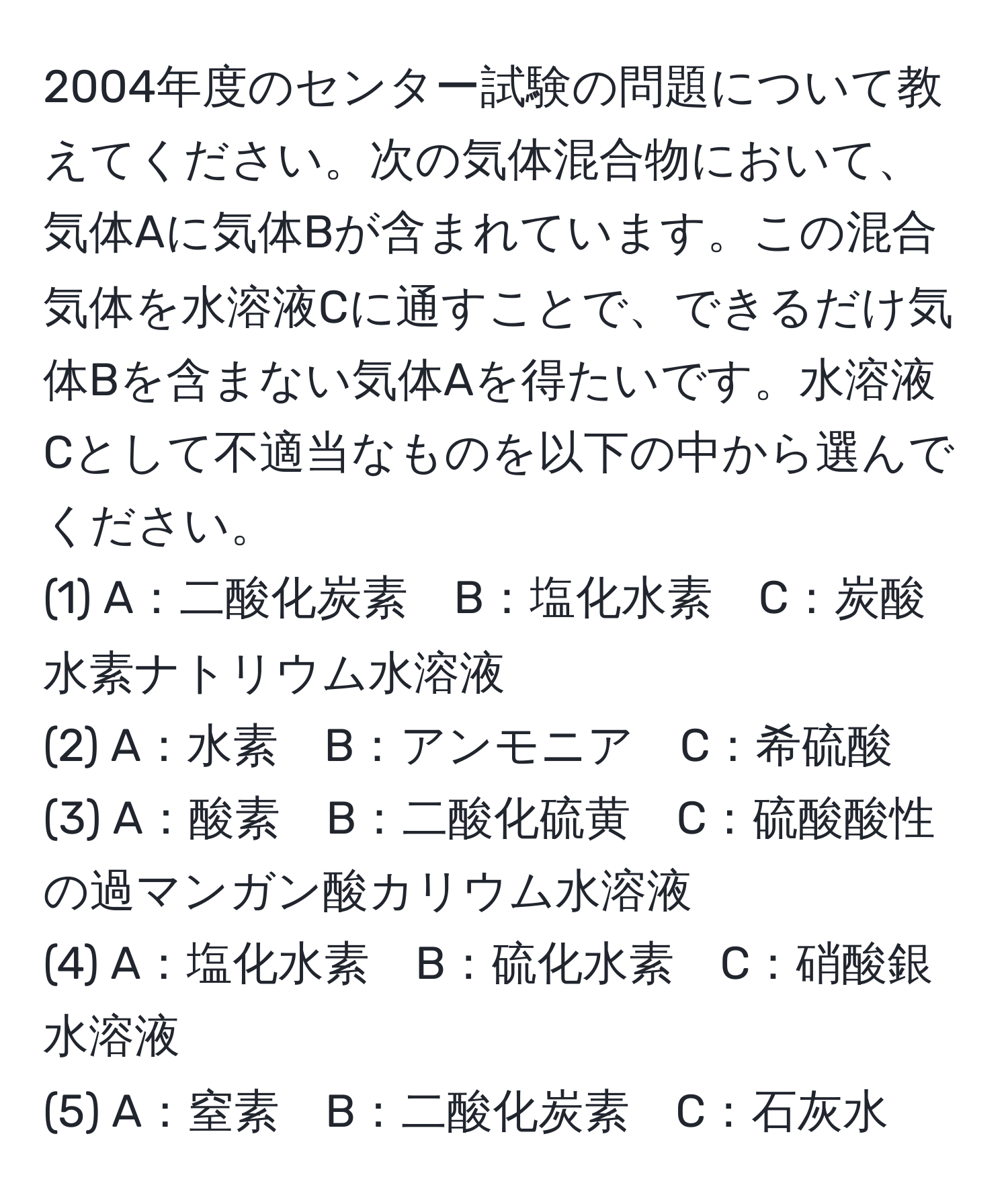 2004年度のセンター試験の問題について教えてください。次の気体混合物において、気体Aに気体Bが含まれています。この混合気体を水溶液Cに通すことで、できるだけ気体Bを含まない気体Aを得たいです。水溶液Cとして不適当なものを以下の中から選んでください。  
(1) A：二酸化炭素　B：塩化水素　C：炭酸水素ナトリウム水溶液  
(2) A：水素　B：アンモニア　C：希硫酸  
(3) A：酸素　B：二酸化硫黄　C：硫酸酸性の過マンガン酸カリウム水溶液  
(4) A：塩化水素　B：硫化水素　C：硝酸銀水溶液  
(5) A：窒素　B：二酸化炭素　C：石灰水