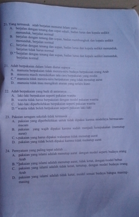 Yang termasuk adab berjalan menurut Islam yaitu
A. berjalan dengan tenang dan cepat sekali, badan lurus dan kepala sedikit
menunduk, berjalan norma!
B. berjalan dengan tenang dan sopan, badan membungkuk dan kepala sedikit
menunduk, berjalan normal
C,  berjalan dengan tenang dan sopan, badan lurus dan kepala sedikit menunduk,
berjalan tidak harus normal
D. berjalan dengan tenang dan sopan, badan lurus dan kepala sedikit menunduk,
berjalan normal
21. Adab berpakaian dalam Islam diatur supaya …
A. manusia berpakaian tidak meniru-niru budaya berpakaian orang Arab
B. manusia masih memikirkan tata cara berpakaian yang modis
C.“ manusia tidak meniru-niru berpakaian yang tidak menutup aurat
D. manusia tidak mau mengikuti aturan yang terlalu kuno
22. Adab berpakaian yang baik di antaranya …
A. laki-laki berpakaian seperti pakaian wanita
B. wanita tidak harus berpakaian dengan model pakaian wanita
C. laki-laki diperbolehkan berpakaian seperti pakaian wanita
D. wanita tidak boleh berpakaian seperti pakaian laki-laki
23. Pakaian seragam sekolah tidak termasuk …
A. pakaian yang diperbolehkan untuk tidak dipakai karena modelnya bermacam-
macam
B. pakaian yang wajib dipakai karena sudah menjadi kesepakatan (menutup
aurat)
C. pakaian yang harus dipakai walaupun tidak menutup aurat
D. pakaian yang tidak boleh dipakai karena tidak menutup aurat
24. Pernyataan yang paling tepat adalah ....
A. pakaian yang islami adalah menutup aurat dengan model seperti budaya orang
Arab
B.  pakaian yang islami adalah menutup aurat, tidak ketat, dengan model bebas
C. pakaian yang islami adalah tidak ketat, tertutup, dengan model budaya orang
Arab
D. pakaian yang islami adalah tidak ketat, model sesuai budaya bangsa masing-
masing