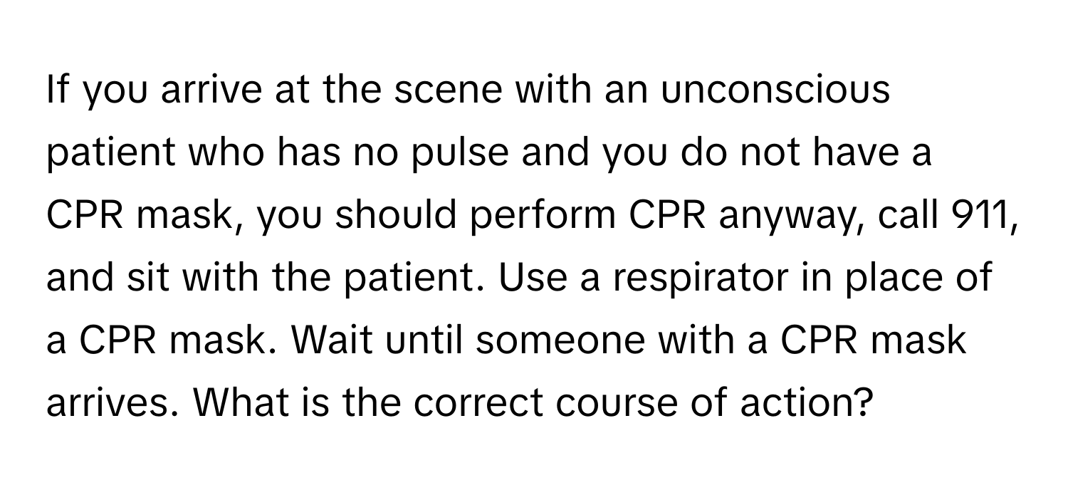 If you arrive at the scene with an unconscious patient who has no pulse and you do not have a CPR mask, you should perform CPR anyway, call 911, and sit with the patient. Use a respirator in place of a CPR mask. Wait until someone with a CPR mask arrives.  What is the correct course of action?