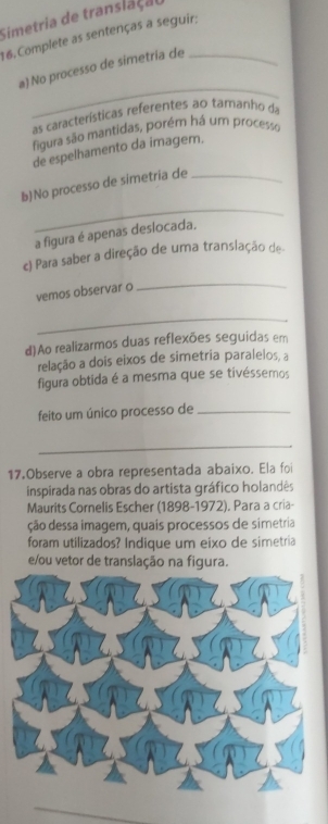 Simetria de translaçal 
16. Complete as sentenças a seguir: 
_ 
a) No processo de simetría de 
as características referentes ao tamanho da 
figura são mantidas, porém há um processo 
de espelhamento da imagem. 
_ 
b)No processo de simetria de_ 
a figura é apenas deslocada, 
c) Para saber a direção de uma translação de 
vemos observar o 
_ 
_ 
d)Ao realizarmos duas reflexões seguidas em 
relação a dois eixos de simetria paralelos, a 
figura obtida é a mesma que se tivéssemos 
feito um único processo de_ 
_ 
17.Observe a obra representada abaixo. Ela foi 
inspirada nas obras do artista gráfico holandês 
Maurits Cornelis Escher (1898-1972). Para a cria- 
ção dessa imagem, quais processos de simetria 
foram utilizados? Indique um eixo de simetria 
e/ou vetor de translação na figura.