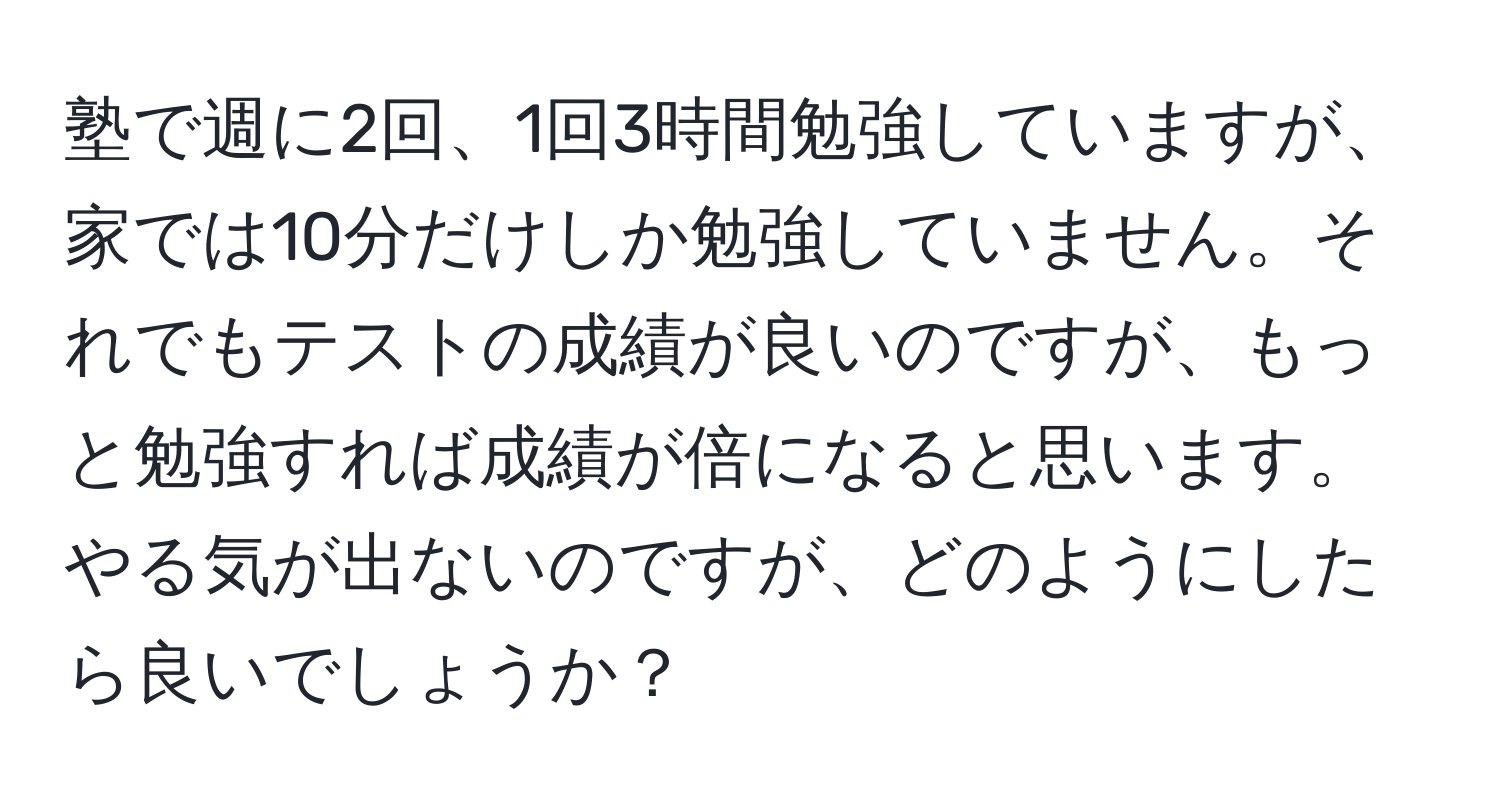 塾で週に2回、1回3時間勉強していますが、家では10分だけしか勉強していません。それでもテストの成績が良いのですが、もっと勉強すれば成績が倍になると思います。やる気が出ないのですが、どのようにしたら良いでしょうか？