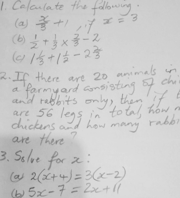 Calculate the following. 
(a)  x/3 +1,7 x=3
(b)  1/2 + 1/3 *  2/3 -2
(c) 1 1/3 +1 1/2 -2 2/3 
2. If there are 20 animals in 
a farmyard consisting of chi 
and rabbits only, then' If 
are 56 legs in total, how? 
chickens and how many rabb, 
are there? 
3. Solve for x : 
(a) 2(x+4)=3(x-2)
(b) 5x-7=2x+11