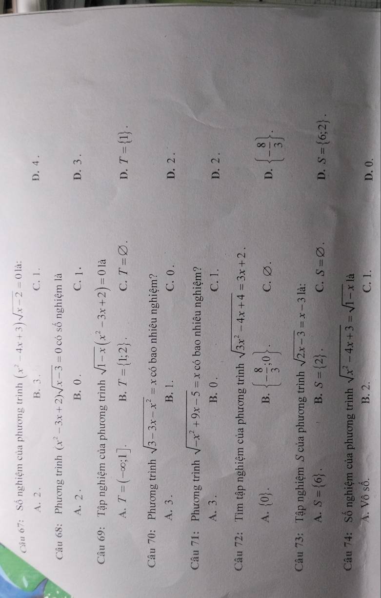 Số nghiệm của phương trình (x^2-4x+3)sqrt(x-2)=0 là:
A. 2. B. 3. C. 1. D. 4.
Câu 68: Phương trình (x^2-3x+2)sqrt(x-3)=0 có số nghiệm là
A. 2. B. () . C. 1. D. 3.
Câu 69: Tập nghiệm của phương trình sqrt(1-x)(x^2-3x+2)=01 à
A. T=(-∈fty ;1]. B. T= 1;2. C. T=varnothing. D. T= 1. 
Câu 70: Phương trình sqrt(3-3x-x^2)=x có bao nhiêu nghiệm?
A. 3. B. 1. C. 0. D. 2.
Câu 71: Phương trình sqrt(-x^2+9x-5)=x có bao nhiêu nghiệm?
A. 3. B. 0. C. 1. D. 2.
Câu 72: Tìm tập nghiệm của phương trình sqrt(3x^2-4x+4)=3x+2.
A.  0. B.  - 8/3 ;0. C. ∅. D.  - 8/3 . 
Câu 73: Tập nghiệm S của phương trình sqrt(2x-3)=x-3 là:
A. S= 6. B. S= 2. C. S=varnothing. D. S= 6;2. 
Câu 74: Số nghiệm của phương trình sqrt(x^2-4x+3)=sqrt(1-x)la
A. Vô số. B. 2. C. 1. D. 0.