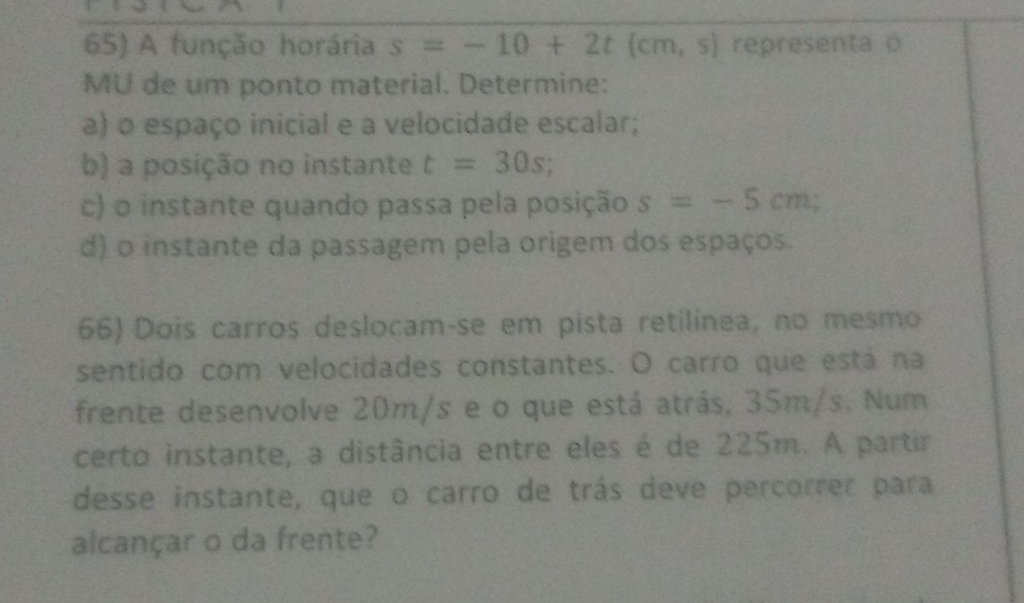 A função horária s=-10+2t cm,s) representa o 
MU de um ponto material. Determine: 
a) o espaço inicial e a velocidade escalar; 
b) a posição no instante t=30s; 
c) o instante quando passa pela posição s=-5cm; 
d) o instante da passagem pela origem dos espaços. 
66) Dois carros deslocam-se em pista retilínea, no mesmo 
sentido com velocidades constantes. O carro que está na 
frente desenvolve 20m/s e o que está atrás, 35m/s. Num 
certo instante, a distância entre eles é de 225m. A partir 
desse instante, que o carro de trás deve percorrer para 
alcançar o da frente?