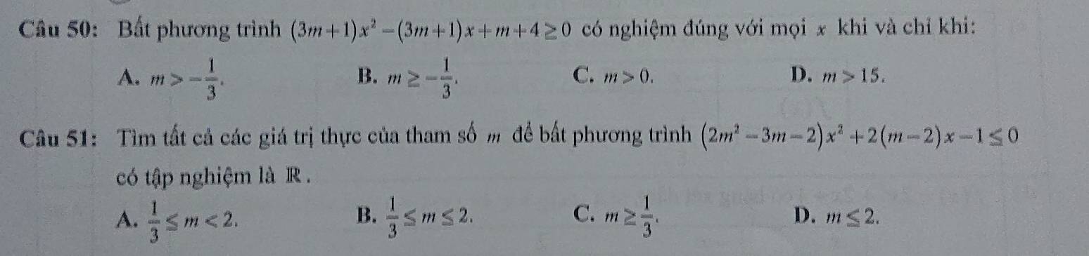 Bất phương trình (3m+1)x^2-(3m+1)x+m+4≥ 0 có nghiệm đúng với mọi x khi và chỉ khi:
B.
A. m>- 1/3 . m≥ - 1/3 .
C. m>0. D. m>15. 
Câu 51: Tìm tất cả các giá trị thực của tham số m để bất phương trình (2m^2-3m-2)x^2+2(m-2)x-1≤ 0
có tập nghiệm là R.
B.
C.
A.  1/3 ≤ m<2</tex>.  1/3 ≤ m≤ 2. m≥  1/3 . D. m≤ 2.