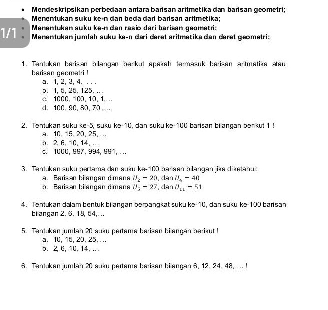 Mendeskripsikan perbedaan antara barisan aritmetika dan barisan geometri;
Menentukan suku ke-n dan beda dari barisan aritmetika;
Menentukan suku ke-n dan rasio dari barisan geometri;
1/1 : Menentukan jumlah suku ke-n dari deret aritmetika dan deret geometri;
1. Tentukan barisan bilangan berikut apakah termasuk barisan aritmatika atau
barisan geometri !
a. 1, 2, 3, 4, . . .
b. 1, 5, 25, 125, ...
c. 1000, 100, 10, 1,…
d. 100, 90, 80, 70 ,...
2. Tentukan suku ke -5, suku ke -10, dan suku ke- 100 barisan bilangan berikut 1!
a. 10, 15, 20, 25, .
b. 2, 6, 10, 14, ...
c. 1000, 997, 994, 991, ..
3. Tentukan suku pertama dan suku ke- 100 barisan bilangan jika diketahui:
a. Barisan bilangan dimana U_2=20 , dan U_4=40
b. Barisan bilangan dimana U_5=27 , dan U_11=51
4. Tentukan dalam bentuk bilangan berpangkat suku ke- 10, dan suku ke- 100 barisan
bilangan 2, 6, 18, 54,...
5. Tentukan jumlah 20 suku pertama barisan bilangan berikut !
a. 10, 15, 20, 25, ..
b. 2, 6, 10, 14, ...
6. Tentukan jumlah 20 suku pertama barisan bilangan 6, 12, 24, 48, ... !