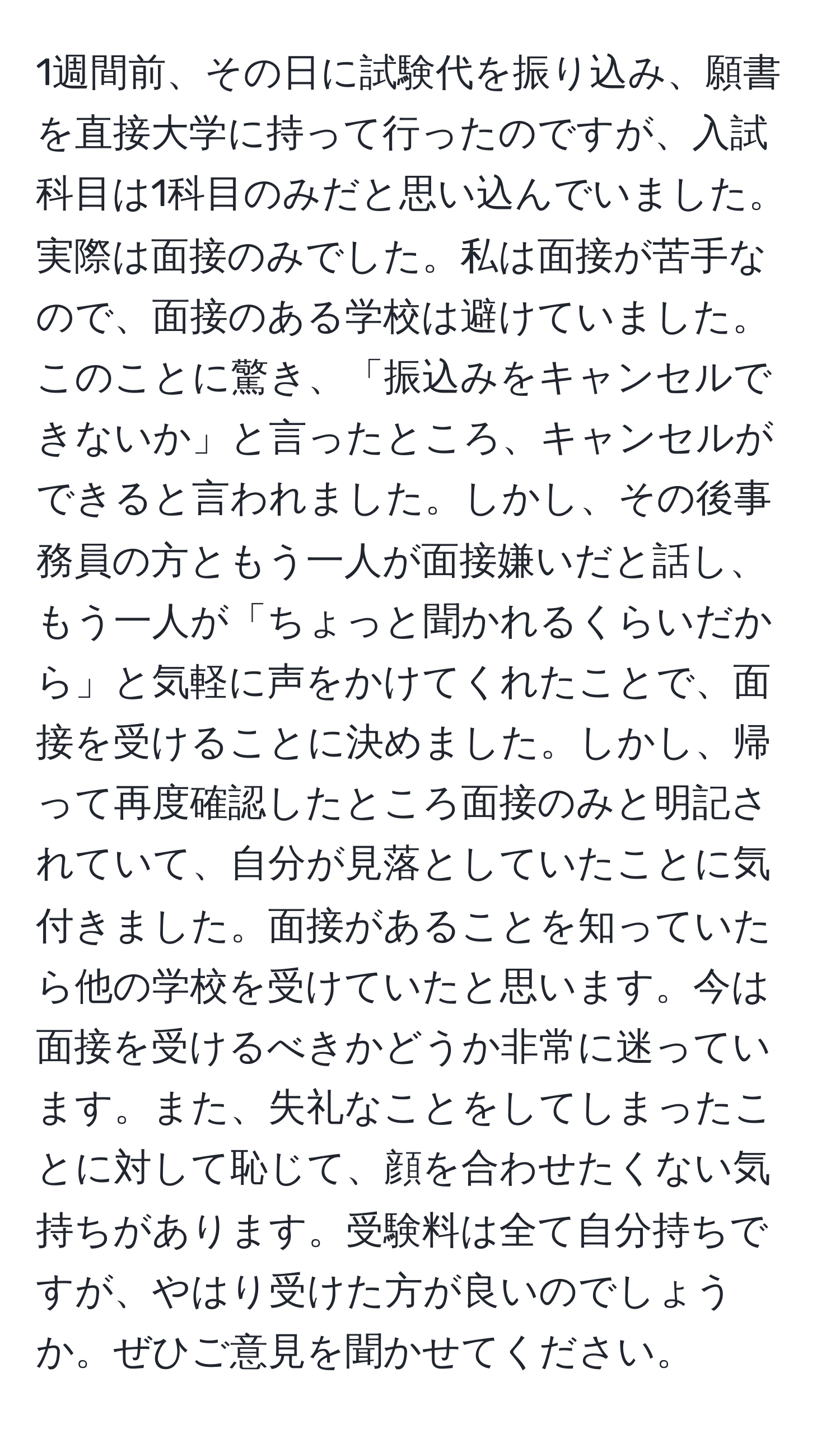 1週間前、その日に試験代を振り込み、願書を直接大学に持って行ったのですが、入試科目は1科目のみだと思い込んでいました。実際は面接のみでした。私は面接が苦手なので、面接のある学校は避けていました。このことに驚き、「振込みをキャンセルできないか」と言ったところ、キャンセルができると言われました。しかし、その後事務員の方ともう一人が面接嫌いだと話し、もう一人が「ちょっと聞かれるくらいだから」と気軽に声をかけてくれたことで、面接を受けることに決めました。しかし、帰って再度確認したところ面接のみと明記されていて、自分が見落としていたことに気付きました。面接があることを知っていたら他の学校を受けていたと思います。今は面接を受けるべきかどうか非常に迷っています。また、失礼なことをしてしまったことに対して恥じて、顔を合わせたくない気持ちがあります。受験料は全て自分持ちですが、やはり受けた方が良いのでしょうか。ぜひご意見を聞かせてください。