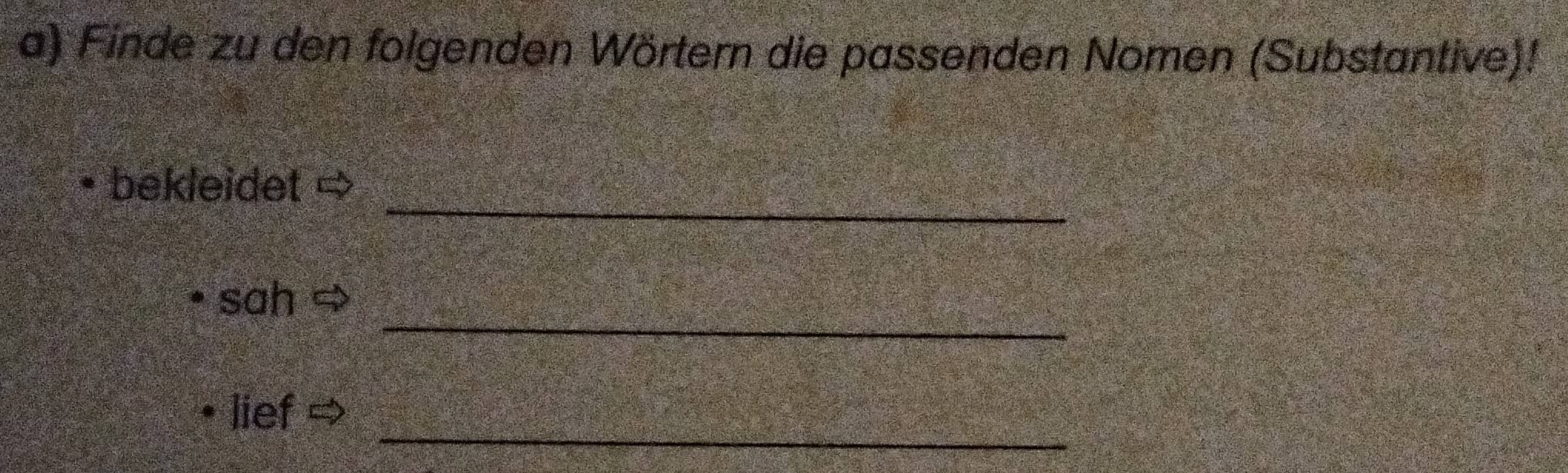 Finde zu den folgenden Wörtern die passenden Nomen (Substantive)! 
_ 
bekleidet ⇒ 
_ 
sah 
_ 
lief ⇒