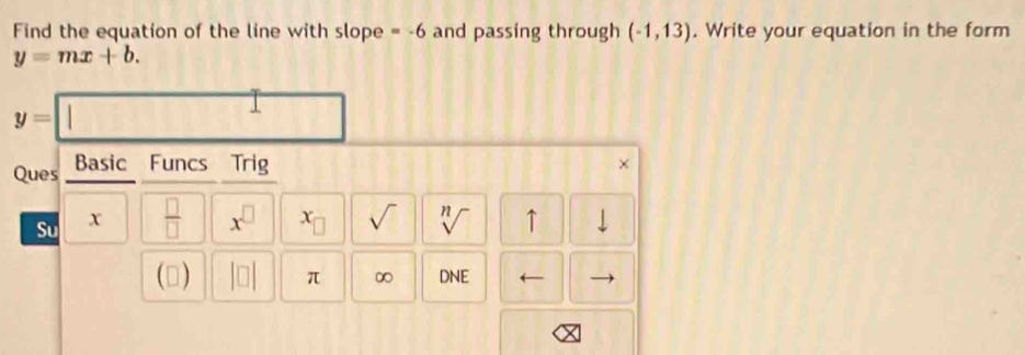 Find the equation of the line with slope =-6 and passing through (-1,13). Write your equation in the form
y=mx+b.
y=| | 
Ques Basic Funcs Trig 
Su x  □ /□   x^(□) C_□  sqrt() sqrt[n]() ↑ 
() beginvmatrix □ endvmatrix π ∞ DNE ←