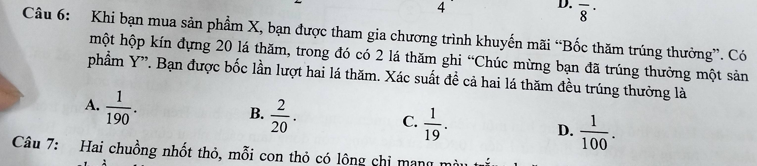 overline 8^((·) 
Câu 6: Khi bạn mua sản phẩm X, bạn được tham gia chương trình khuyến mãi “Bốc thăm trúng thưởng”. Có
hột hộp kín đựng 20 lá thăm, trong đó có 2 lá thăm ghi “Chúc mừng bạn đã trúng thưởng một sản
phẩm Y '. Bạn được bốc lần lượt hai lá thăm. Xác suất để cả hai lá thăm đều trúng thưởng là
A. frac 1)190.
B.  2/20 .
C.  1/19 .
D.  1/100 . 
Câu 7: Hai chuồng nhốt thỏ, mỗi con thỏ có lông chỉ mạng