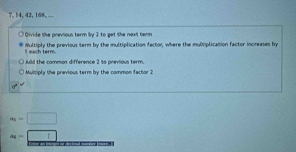 7, 14, 42, 168, ...
Divide the previous term by 2 to get the next term
Multiply the previous term by the multiplication factor, where the multiplication factor increases by
1 each term.
Add the common difference 2 to previous term.
Multiply the previous term by the common factor 2
a_5=□
a_6=□
Enter an intever or decimal number (more..