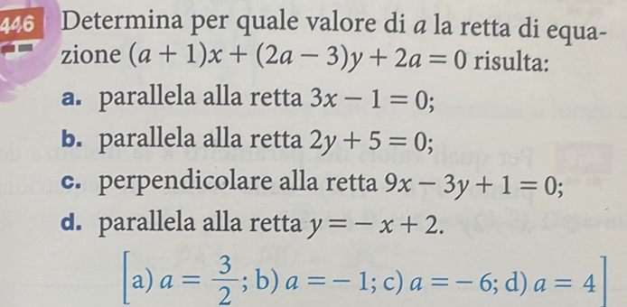 446 Determina per quale valore di a la retta di equa-
zione (a+1)x+(2a-3)y+2a=0 risulta:
a. parallela alla retta 3x-1=0;
b. parallela alla retta 2y+5=0;
c. perpendicolare alla retta 9x-3y+1=0;
d. parallela alla retta y=-x+2. 
a) a= 3/2 ;b) a=-1;c) a=-6;d) a=4