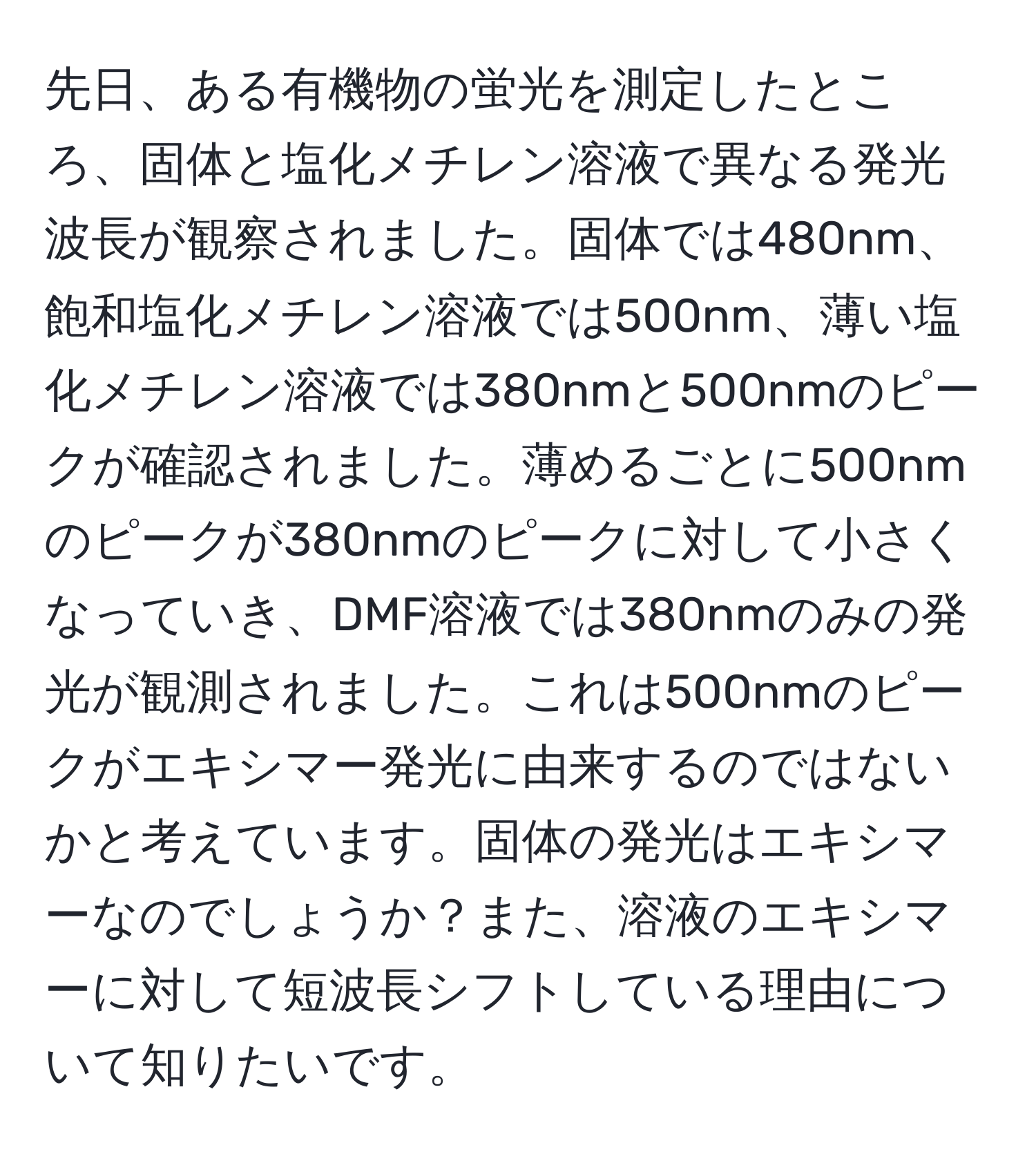 先日、ある有機物の蛍光を測定したところ、固体と塩化メチレン溶液で異なる発光波長が観察されました。固体では480nm、飽和塩化メチレン溶液では500nm、薄い塩化メチレン溶液では380nmと500nmのピークが確認されました。薄めるごとに500nmのピークが380nmのピークに対して小さくなっていき、DMF溶液では380nmのみの発光が観測されました。これは500nmのピークがエキシマー発光に由来するのではないかと考えています。固体の発光はエキシマーなのでしょうか？また、溶液のエキシマーに対して短波長シフトしている理由について知りたいです。