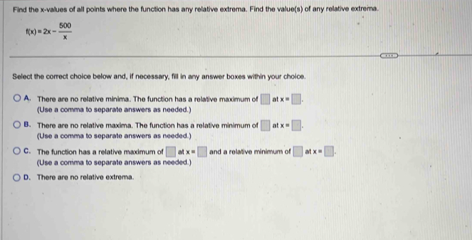 Find the x -values of all points where the function has any relative extrema. Find the value(s) of any relative extrema.
f(x)=2x- 500/x 
Select the correct choice below and, if necessary, fill in any answer boxes within your choice.
A. There are no relative minima. The function has a relative maximum of □ at x=□. 
(Use a comma to separate answers as needed.)
B. There are no relative maxima. The function has a relative minimum of □ at x=□. 
(Use a comma to separate answers as needed.)
C. The function has a relative maximum of □ at x=□ and a relative minimum of □ at x=□. 
(Use a comma to separate answers as needed.)
D. There are no relative extrema.