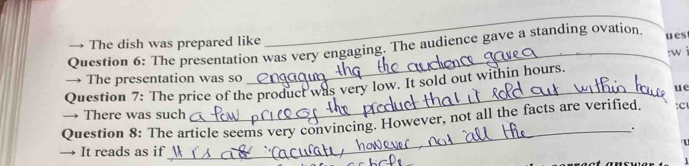 → The dish was prepared like ues 
Question 6: The presentation was very engaging. The audience gave a standing ovation. 
Question 7: The price of the product was very low. It sold out within hours. :w i 
→ The presentation was so 
_ue 
→ There was such 
Question 8: The article seems very convincing. However, not all the facts are verified. :c 
_. 
→ It reads as if