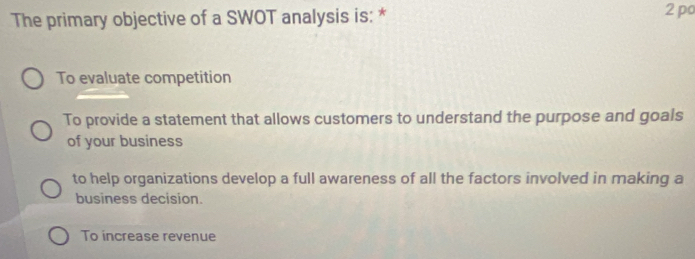 The primary objective of a SWOT analysis is: * 2 po
To evaluate competition
To provide a statement that allows customers to understand the purpose and goals
of your business
to help organizations develop a full awareness of all the factors involved in making a
business decision.
To increase revenue