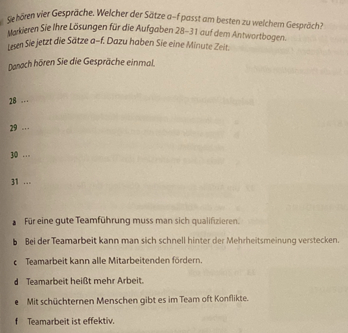 Sie hören vier Gespräche. Welcher der Sätze a-f passt am besten zu welchem Gespräch?
Markieren Sie Ihre Lösungen für die Aufgaben 28-31 auf dem Antwortbogen.
lesen Sie jetzt die Sätze a-f. Dazu haben Sie eine Minute Zeit.
Danach hören Sie die Gespräche einmal.
28 …
29 …
30...
31 …
Für eine gute Teamführung muss man sich qualifizieren.
b Bei der Teamarbeit kann man sich schnell hinter der Mehrheitsmeinung verstecken.
c Teamarbeit kann alle Mitarbeitenden fördern.
d Teamarbeit heißt mehr Arbeit.
e Mit schüchternen Menschen gibt es im Team oft Konflikte.
Teamarbeit ist effektiv.