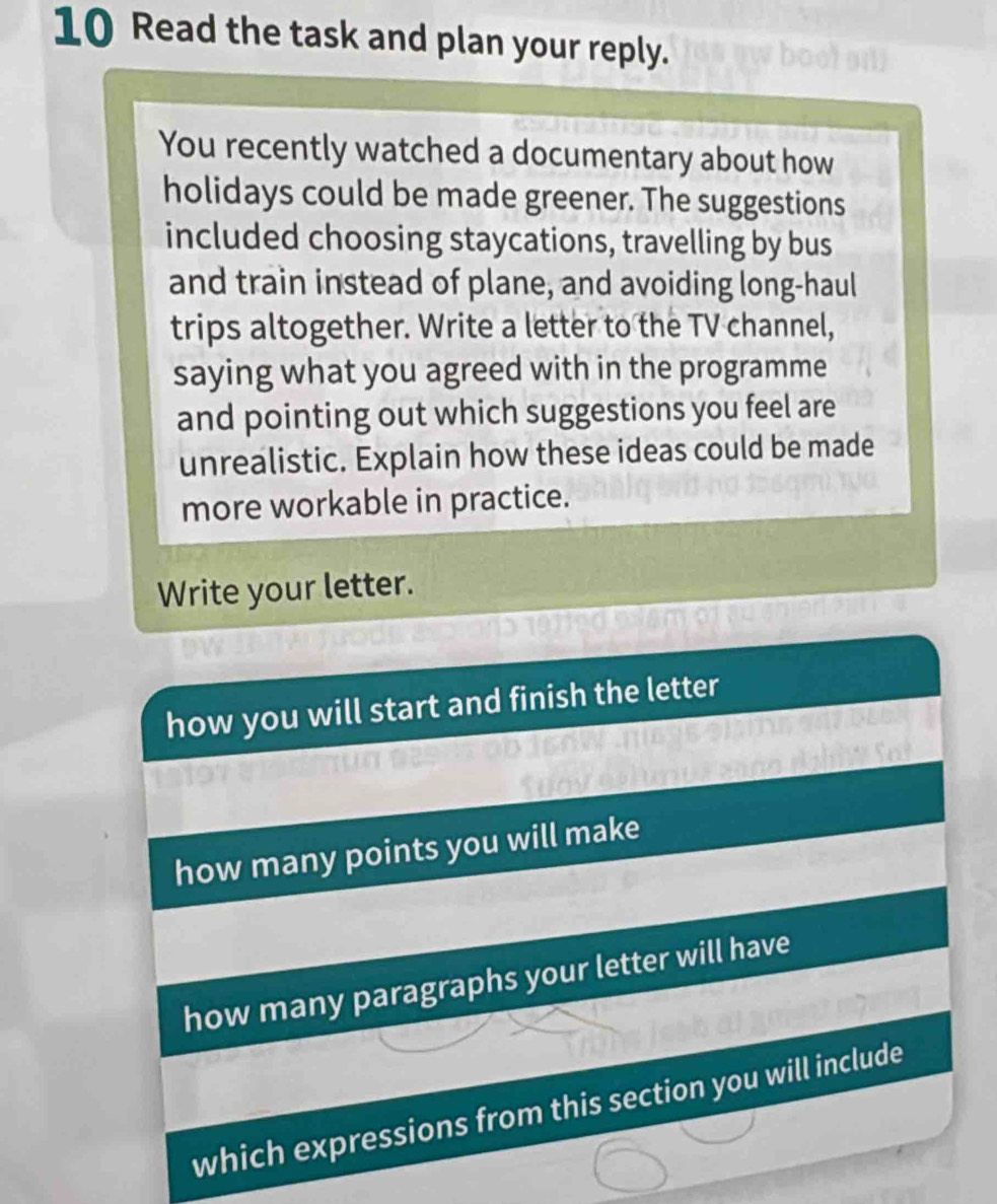 Read the task and plan your reply. 
You recently watched a documentary about how 
holidays could be made greener. The suggestions 
included choosing staycations, travelling by bus 
and train instead of plane, and avoiding long-haul 
trips altogether. Write a letter to the TV channel, 
saying what you agreed with in the programme 
and pointing out which suggestions you feel are 
unrealistic. Explain how these ideas could be made 
more workable in practice. 
Write your letter. 
how you will start and finish the letter 
how many points you will make 
how many paragraphs your letter will have 
which expressions from this section you will include