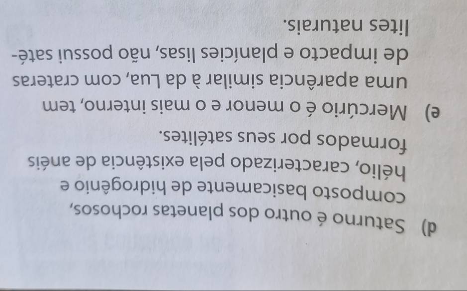 d) Saturno é outro dos planetas rochosos,
composto basicamente de hidrogênio e
hélio, caracterizado pela existência de anéis
formados por seus satélites.
e) Mercúrio é o menor e o mais interno, tem
uma aparência similar à da Lua, com crateras
de impacto e planícies lisas, não possui saté-
lites naturais.