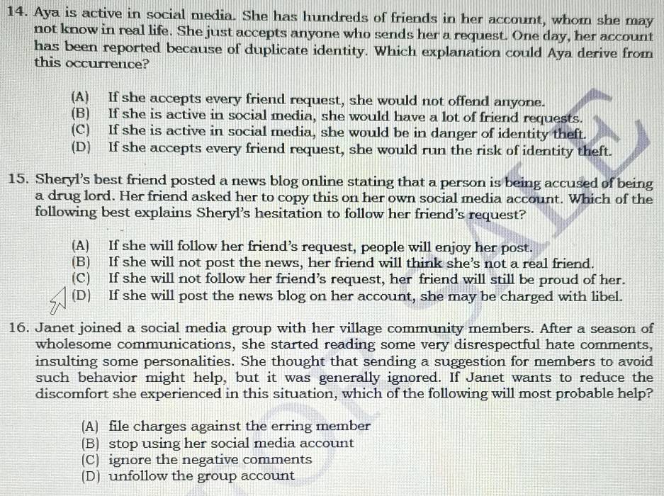 Aya is active in social media. She has hundreds of friends in her account, whom she may
not know in real life. She just accepts anyone who sends her a request. One day, her account
has been reported because of duplicate identity. Which explanation could Aya derive from
this occurrence?
(A) If she accepts every friend request, she would not offend anyone.
(B) If she is active in social media, she would have a lot of friend requests.
(C) If she is active in social media, she would be in danger of identity theft.
(D) If she accepts every friend request, she would run the risk of identity theft.
15. Sheryl’s best friend posted a news blog online stating that a person is being accused of being
a drug lord. Her friend asked her to copy this on her own social media account. Which of the
following best explains Sheryl’s hesitation to follow her friend’s request?
(A) If she will follow her friend’s request, people will enjoy her post.
(B) If she will not post the news, her friend will think she’s not a real friend.
(C) If she will not follow her friend’s request, her friend will still be proud of her.
(D) If she will post the news blog on her account, she may be charged with libel.
16. Janet joined a social media group with her village community members. After a season of
wholesome communications, she started reading some very disrespectful hate comments,
insulting some personalities. She thought that sending a suggestion for members to avoid
such behavior might help, but it was generally ignored. If Janet wants to reduce the
discomfort she experienced in this situation, which of the following will most probable help?
(A) file charges against the erring member
(B) stop using her social media account
(C) ignore the negative comments
(D) unfollow the group account