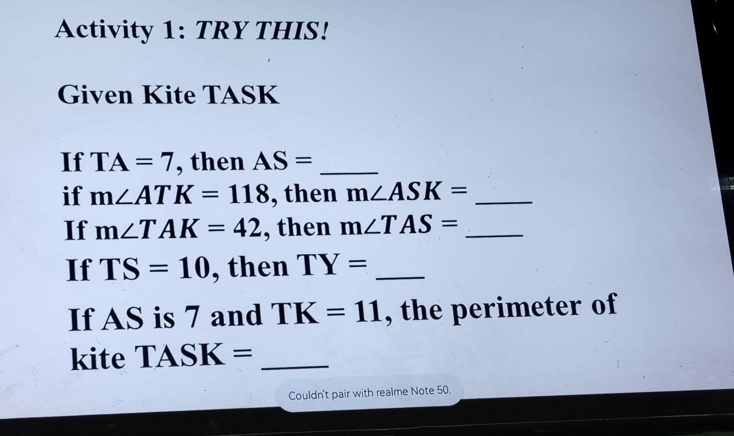 Activity 1: TRY THIS! 
Given Kite TASK
If TA=7 , then AS= _ 
if m∠ ATK=118 , then m∠ ASK= _ 
If m∠ TAK=42 , then m∠ TAS= _ 
If TS=10 , then TY= _ 
If AS is 7 and TK=11 , the perimeter of 
kite TASK= _ 
Couldn't pair with realme Note 50.