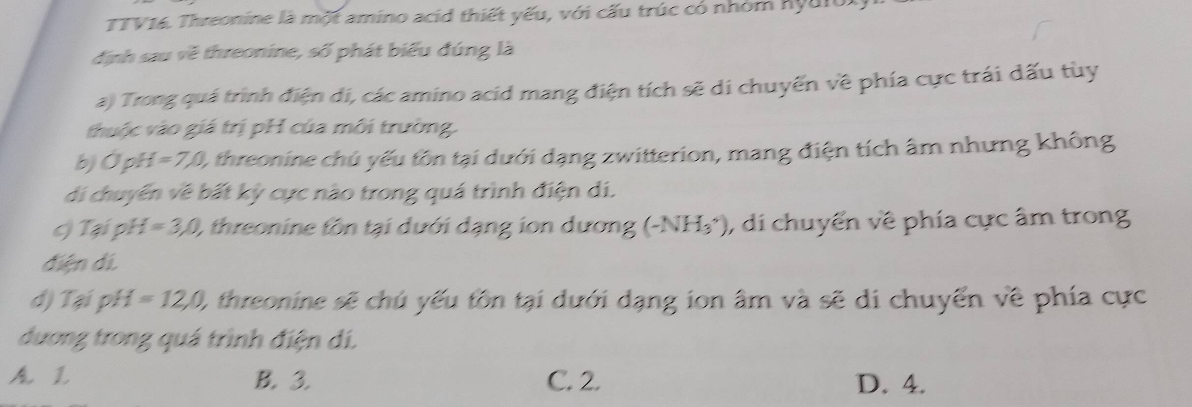 TTV16. Threonine là một amino acid thiết yếu, với cấu trúc có nhóm hyd1o.
định sau về threonine, số phát biểu đúng là
a) Trong quá trình điện di, các amino acid mang điện tích sẽ di chuyển về phía cực trái dấu tùy
thuộc vào giá trị pH của môi trường.
b) ỞpH =7,0, ), threonine chủ yếu tôn tại dưới dạng zwitterion, mang điện tích âm nhưng không
di chuyển về bất kỳ cực nào trong quá trình điện di.
c) Tại pH =3,0, ), threonine tôn tại dưới dạng ion dương (-NH_3^+) , di chuyển về phía cực âm trong
điện dí.
d) (3, pH=12, 0 I threonine sẽ chú yếu tôn tại dưới dạng ion âm và sẽ di chuyển về phía cực
đương trong quá trình điện dí.
1 B. 3. C. 2. D. 4.