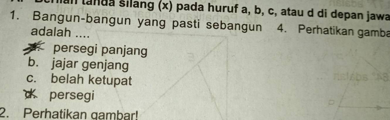 an landa silang (x) pada huruf a, b, c, atau d di depan jawa
1. Bangun-bangun yang pasti sebangun 4. Perhatikan gamba
adalah ..... persegi panjang
b. jajar genjang
c. belah ketupat
d persegi
2. Perhatikan gambar!