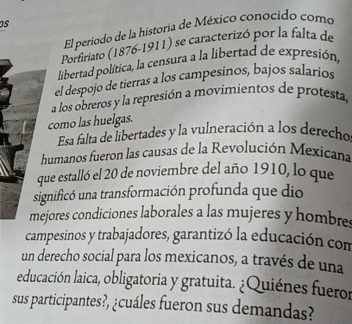 El periodo de la historia de México conocido como 
Porfiriato (1876-1911) se caracterizó por la falta de 
libertad política, la censura a la libertad de expresión, 
el despojo de tierras a los campesinos, bajos salarios 
a los obreros y la represión a movimientos de protesta, 
como las huelgas. 
Esa falta de libertades y la vulneración a los derecho 
humanos fueron las causas de la Revolución Mexicana 
ue estalló el 20 de noviembre del año 1910, lo que 
gnificó una transformación profunda que dio 
jores condiciones laborales a las mujeres y hombre 
campesinos y trabajadores, garantizó la educación con 
un derecho social para los mexicanos, a través de una 
educación laica, obligatoria y gratuita. ¿Quiénes fueror 
sus participantes?, ¿cuáles fueron sus demandas?