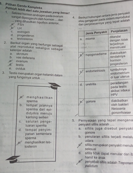 Pilihan Ganda Kompleks
Pilihlah lebih dari satu jawaban yang benar!
1. Sekresi hormon androgen pada ovarium 4. Berikut hubungan antara jenis penyakit
sangat dipengaruhi oleh hormon ... dan
atau gangguan pada sistem reproduksi
... yang dihasilkan hipofisis anterior.
a. FSH
dan penjelasannya yang tepat adalah
b. LH
c. estrogen
d. progesteron
e、 testosteron 
k
2. Berikut organ yang berfungsi sebagai
alat reproduksi sekaligus sebagai
kelenjar adalah ....
a. skrotum
b. vas deferens
e ovarium
d. testis
e. oviduk
3. Testis merupakan organ kelamin dalam
m
yang fungsinya untuk ....
s
si
a. me ngh a s il k a n
sperma 
b. tempat jalannyai
sperma dari epi-
didymis menujuae
kantong semen
c. saluran penge- 5. Pernyataan yang tepat mengena
luaran sperma penyakit sifilis adalah ....
d. tempat penyim- a. sifilis juga disebut penyak
panan sementara gonore
sperma b. penularan sifilis terjadi melalu
udara
e. menghasilkan tes- sifilis merupakan penyakit menula
C.
tosteron seksual
d. sifilis tiðak dapat menular dari ib
hamil ke anak
e. penyebab sifilis adalah Treponen
pallidum